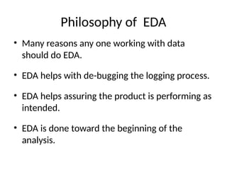 Philosophy of EDA
• Many reasons any one working with data
should do EDA.
• EDA helps with de-bugging the logging process.
• EDA helps assuring the product is performing as
intended.
• EDA is done toward the beginning of the
analysis.
 