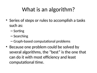 What is an algorithm?
• Series of steps or rules to accomplish a tasks
such as:
– Sorting
– Searching
– Graph-based computational problems
• Because one problem could be solved by
several algorithms, the “best” is the one that
can do it with most efficiency and least
computational time.
 