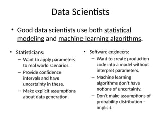 Data Scientists
• Good data scientists use both statistical
modeling and machine learning algorithms.
• Statisticians:
– Want to apply parameters
to real world scenarios.
– Provide confidence
intervals and have
uncertainty in these.
– Make explicit assumptions
about data generation.
• Software engineers:
– Want to create production
code into a model without
interpret parameters.
– Machine learning
algorithms don’t have
notions of uncertainty.
– Don’t make assumptions of
probability distribution –
implicit.
 