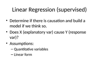 Linear Regression (supervised)
• Determine if there is causation and build a
model if we think so.
• Does X (explanatory var) cause Y (response
var)?
• Assumptions:
– Quantitative variables
– Linear form
 