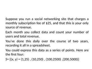 Suppose you run a social networking site that charges a
monthly subscription fee of $25, and that this is your only
source of revenue.
Each month you collect data and count your number of
users and total revenue.
You’ve done this daily over the course of two years,
recording it all in a spreadsheet.
You could express this data as a series of points. Here are
the first four:
S= {(x, y) = (1,25) , (10,250) , (100,2500) ,(200,5000)}
 