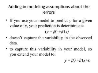 Adding in modeling assumptions about the
errors
• If you use your model to predict y for a given
value of x, your prediction is deterministic
(y = β0 +β1x)
• doesn’t capture the variability in the observed
data.
• to capture this variability in your model, so
you extend your model to:
y = β0 +β1x+ϵ
 