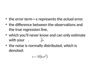 • the error term—ϵ represents the actual error.
• the difference between the observations and
the true regression line,
• which you’ll never know and can only estimate
with your .
• the noise is normally distributed, which is
denoted:
 