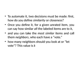 • To automate it, two decisions must be made: first,
how do you define similarity or closeness?
• Once you define it, for a given unrated item, you
can say how similar all the labeled items are to it,
• and you can take the most similar items and call
them neighbors, who each have a “vote.”
• how many neighbors should you look at or “let
vote”? This value is k
 