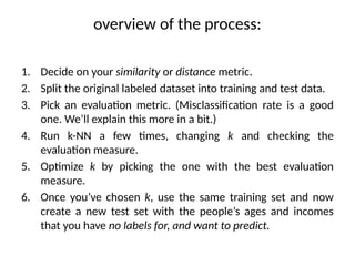 overview of the process:
1. Decide on your similarity or distance metric.
2. Split the original labeled dataset into training and test data.
3. Pick an evaluation metric. (Misclassification rate is a good
one. We’ll explain this more in a bit.)
4. Run k-NN a few times, changing k and checking the
evaluation measure.
5. Optimize k by picking the one with the best evaluation
measure.
6. Once you’ve chosen k, use the same training set and now
create a new test set with the people’s ages and incomes
that you have no labels for, and want to predict.
 