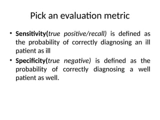 Pick an evaluation metric
• Sensitivity(true positive/recall) is defined as
the probability of correctly diagnosing an ill
patient as ill
• Specificity(true negative) is defined as the
probability of correctly diagnosing a well
patient as well.
 