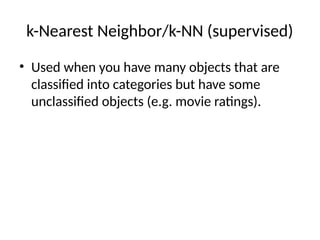 k-Nearest Neighbor/k-NN (supervised)
• Used when you have many objects that are
classified into categories but have some
unclassified objects (e.g. movie ratings).
 