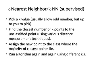 k-Nearest Neighbor/k-NN (supervised)
• Pick a k value (usually a low odd number, but up
to you to pick).
• Find the closest number of k points to the
unclassified point (using various distance
measurement techniques).
• Assign the new point to the class where the
majority of closest points lie.
• Run algorithm again and again using different k’s.
 