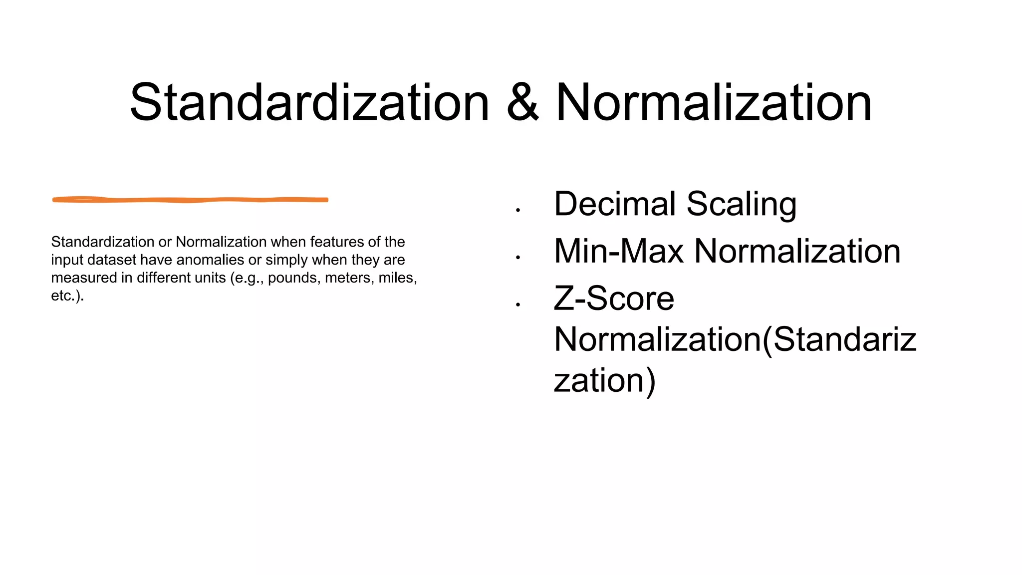 Standardization & Normalization
• Decimal Scaling
• Min-Max Normalization
• Z-Score
Normalization(Standariz
zation)
Standardization or Normalization when features of the
input dataset have anomalies or simply when they are
measured in different units (e.g., pounds, meters, miles,
etc.).
 