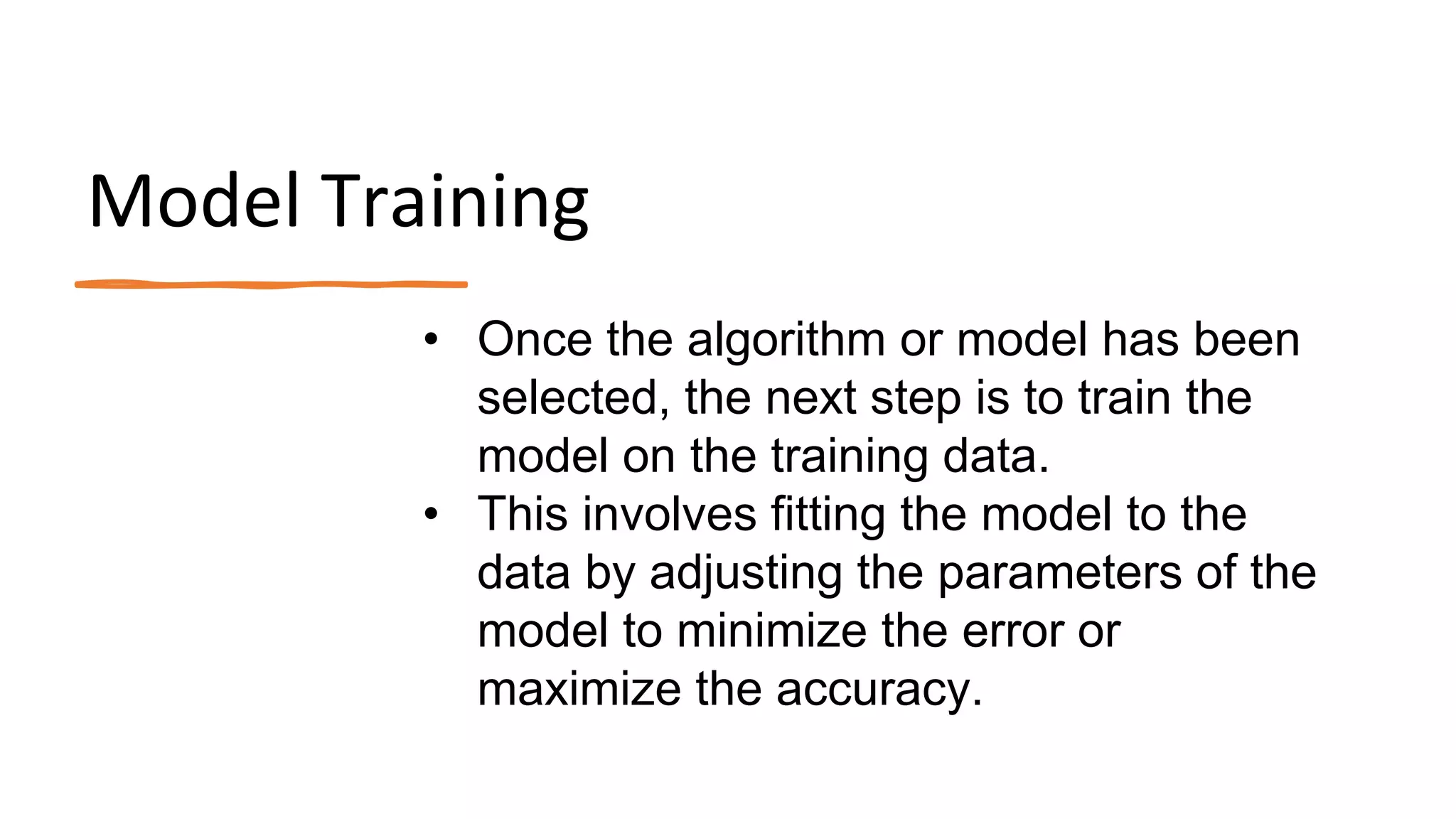 Model Training
• Once the algorithm or model has been
selected, the next step is to train the
model on the training data.
• This involves fitting the model to the
data by adjusting the parameters of the
model to minimize the error or
maximize the accuracy.
 