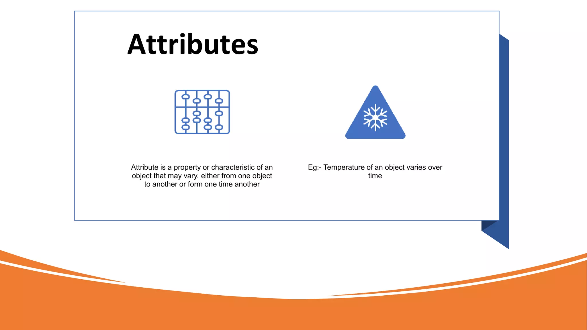 Attributes
Attribute is a property or characteristic of an
object that may vary, either from one object
to another or form one time another
Eg:- Temperature of an object varies over
time
 