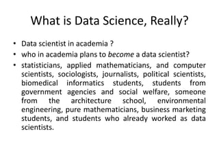 What is Data Science, Really?
• Data scientist in academia ?
• who in academia plans to become a data scientist?
• statisticians, applied mathematicians, and computer
scientists, sociologists, journalists, political scientists,
biomedical informatics students, students from
government agencies and social welfare, someone
from the architecture school, environmental
engineering, pure mathematicians, business marketing
students, and students who already worked as data
scientists.
 