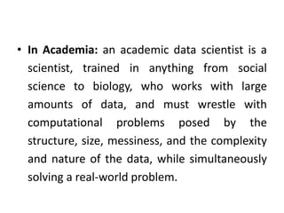 • In Academia: an academic data scientist is a
scientist, trained in anything from social
science to biology, who works with large
amounts of data, and must wrestle with
computational problems posed by the
structure, size, messiness, and the complexity
and nature of the data, while simultaneously
solving a real-world problem.
 