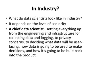 In Industry?
• What do data scientists look like in industry?
• It depends on the level of seniority
• A chief data scientist : setting everything up
from the engineering and infrastructure for
collecting data and logging, to privacy
concerns, to deciding what data will be user-
facing, how data is going to be used to make
decisions, and how it’s going to be built back
into the product.
 