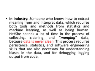 • In Industry: Someone who knows how to extract
meaning from and interpret data, which requires
both tools and methods from statistics and
machine learning, as well as being human.
He/She spends a lot of time in the process of
collecting, cleaning, and “munging” data,
because data is never clean. This process requires
persistence, statistics, and software engineering
skills that are also necessary for understanding
biases in the data, and for debugging logging
output from code.
 