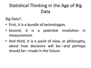 Statistical Thinking in the Age of Big
Data
Big Data?.
• First, it is a bundle of technologies.
• Second, it is a potential revolution in
measurement.
• And third, it is a point of view, or philosophy,
about how decisions will be—and perhaps
should be—made in the future.
 
