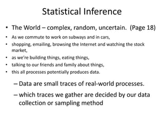 Statistical Inference
• The World – complex, random, uncertain. (Page 18)
• As we commute to work on subways and in cars,
• shopping, emailing, browsing the Internet and watching the stock
market,
• as we’re building things, eating things,
• talking to our friends and family about things,
• this all processes potentially produces data.
– Data are small traces of real-world processes.
– which traces we gather are decided by our data
collection or sampling method
 