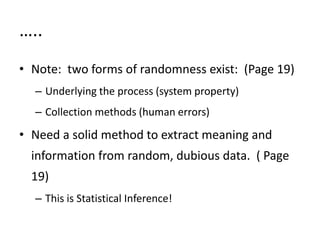 …..
• Note: two forms of randomness exist: (Page 19)
– Underlying the process (system property)
– Collection methods (human errors)
• Need a solid method to extract meaning and
information from random, dubious data. ( Page
19)
– This is Statistical Inference!
 
