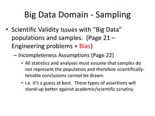 Big Data Domain - Sampling
• Scientific Validity Issues with “Big Data”
populations and samples. (Page 21 –
Engineering problems + Bias)
– Incompleteness Assumptions (Page 22)
• All statistics and analyses must assume that samples do
not represent the population and therefore scientifically-
tenable conclusions cannot be drawn.
• i.e. It’s a guess at best. These types of assertions will
stand-up better against academic/scientific scrutiny.
 