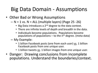 Big Data Domain - Assumptions
• Other Bad or Wrong Assumptions
– N = 1 vs. N = ALL (multiple layers) (Page 25 -26)
• Big Data introduces a 2nd degree to the data context.
• There are infinite levels of depth and breadth in the data.
• Individuals become populations. Populations become
populations of populations – to the nth degree. (meta-data)
– My Example:
• 1 billion Facebook posts (one from each user) vs. 1 billion
Facebook posts from one unique user.
• 1 billion tweets vs. 1 billion images from one unique user.
• Danger: Drawing conclusions from incomplete
populations. Understand the boundaries/context.
 