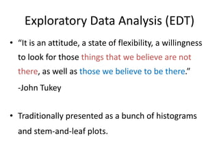 Exploratory Data Analysis (EDT)
• “It is an attitude, a state of flexibility, a willingness
to look for those things that we believe are not
there, as well as those we believe to be there.”
-John Tukey
• Traditionally presented as a bunch of histograms
and stem-and-leaf plots.
 