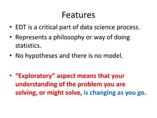 Features
• EDT is a critical part of data science process.
• Represents a philosophy or way of doing
statistics.
• No hypotheses and there is no model.
• “Exploratory” aspect means that your
understanding of the problem you are
solving, or might solve, is changing as you go.
 