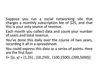 Suppose you run a social networking site that
charges a monthly subscription fee of $25, and that
this is your only source of revenue.
Each month you collect data and count your number
of users and total revenue.
You’ve done this daily over the course of two years,
recording it all in a spreadsheet.
You could express this data as a series of points. Here
are the first four:
S= {(x, y) = (1,25) , (10,250) , (100,2500) ,(200,5000)}
 