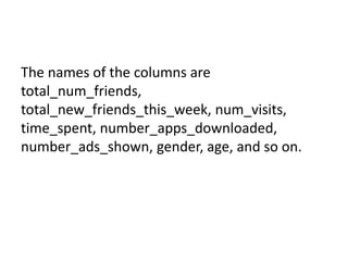 The names of the columns are
total_num_friends,
total_new_friends_this_week, num_visits,
time_spent, number_apps_downloaded,
number_ads_shown, gender, age, and so on.
 