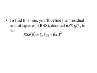 • To find this line, you’ll define the “residual
sum of squares” (RSS), denoted RSS (β) , to
be:
 
