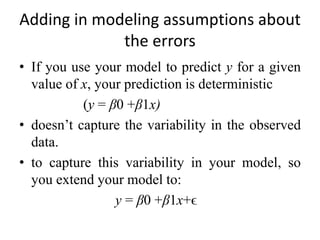 Adding in modeling assumptions about
the errors
• If you use your model to predict y for a given
value of x, your prediction is deterministic
(y = β0 +β1x)
• doesn’t capture the variability in the observed
data.
• to capture this variability in your model, so
you extend your model to:
y = β0 +β1x+ϵ
 