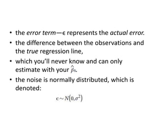 • the error term—ϵ represents the actual error.
• the difference between the observations and
the true regression line,
• which you’ll never know and can only
estimate with your .
• the noise is normally distributed, which is
denoted:
 