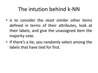 The intution behind k-NN
• is to consider the most similar other items
defined in terms of their attributes, look at
their labels, and give the unassigned item the
majority vote.
• If there’s a tie, you randomly select among the
labels that have tied for first.
 