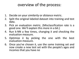 overview of the process:
1. Decide on your similarity or distance metric.
2. Split the original labeled dataset into training and test
data.
3. Pick an evaluation metric. (Misclassification rate is a
good one. We’ll explain this more in a bit.)
4. Run k-NN a few times, changing k and checking the
evaluation measure.
5. Optimize k by picking the one with the best
evaluation measure.
6. Once you’ve chosen k, use the same training set and
now create a new test set with the people’s ages and
incomes that you have no
 