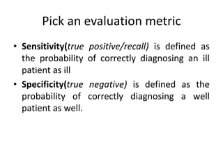 Pick an evaluation metric
• Sensitivity(true positive/recall) is defined as
the probability of correctly diagnosing an ill
patient as ill
• Specificity(true negative) is defined as the
probability of correctly diagnosing a well
patient as well.
 