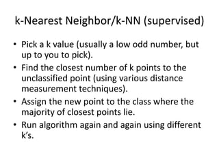 k-Nearest Neighbor/k-NN (supervised)
• Pick a k value (usually a low odd number, but
up to you to pick).
• Find the closest number of k points to the
unclassified point (using various distance
measurement techniques).
• Assign the new point to the class where the
majority of closest points lie.
• Run algorithm again and again using different
k’s.
 