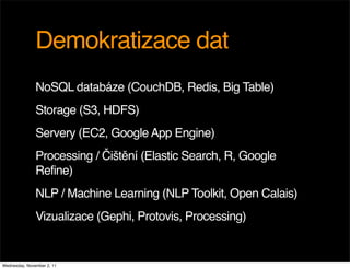 Demokratizace dat
               NoSQL databáze (CouchDB, Redis, Big Table)
               Storage (S3, HDFS)
               Servery (EC2, Google App Engine)
               Processing / Čištění (Elastic Search, R, Google
               Refine)
               NLP / Machine Learning (NLP Toolkit, Open Calais)
               Vizualizace (Gephi, Protovis, Processing)


Wednesday, November 2, 11
 
