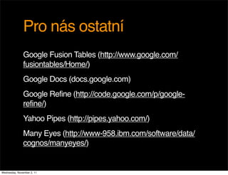 Pro nás ostatní
               Google Fusion Tables (http://www.google.com/
               fusiontables/Home/)
               Google Docs (docs.google.com)
               Google Refine (http://code.google.com/p/google-
               refine/)
               Yahoo Pipes (http://pipes.yahoo.com/)
               Many Eyes (http://www-958.ibm.com/software/data/
               cognos/manyeyes/)


Wednesday, November 2, 11
 