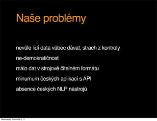 Naše problémy

               nevůle lidí data vůbec dávat, strach z kontroly
               ne-demokratičnost
               málo dat v strojově čitelném formátu
               minumum českých aplikací s API
               absence českých NLP nástrojů




Wednesday, November 2, 11
 