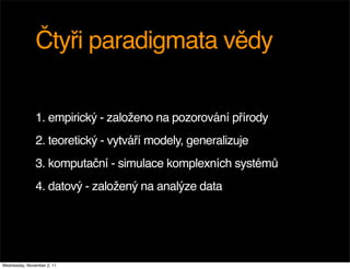 Čtyři paradigmata vědy

               1. empirický - založeno na pozorování přírody
               2. teoretický - vytváří modely, generalizuje
               3. komputační - simulace komplexních systémů
               4. datový - založený na analýze data




Wednesday, November 2, 11
 