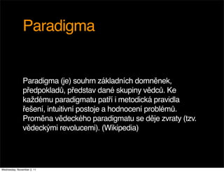 Paradigma


               Paradigma (je) souhrn základních domněnek,
               předpokladů, představ dané skupiny vědců. Ke
               každému paradigmatu patří i metodická pravidla
               řešení, intuitivní postoje a hodnocení problémů.
               Proměna vědeckého paradigmatu se děje zvraty (tzv.
               vědeckými revolucemi). (Wikipedia)




Wednesday, November 2, 11
 