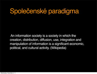 Společenské paradigma


               An information society is a society in which the
               creation, distribution, diffusion, use, integration and
               manipulation of information is a significant economic,
               political, and cultural activity. (Wikipedia)




Wednesday, November 2, 11
 