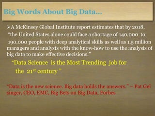 Big Words About Big Data…
A McKinsey Global Institute report estimates that by 2018,
“the United States alone could face a shortage of 140,000 to
190,000 people with deep analytical skills as well as 1.5 million
managers and analysts with the know-how to use the analysis of
big data to make effective decisions.”
“Data Science is the Most Trending job for
the 21st century ”
“Data is the new science. Big data holds the answers.” – Pat Gel
singer, CEO, EMC, Big Bets on Big Data, Forbes
 