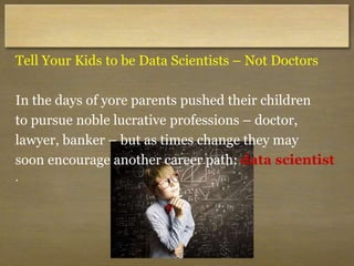 Tell Your Kids to be Data Scientists – Not Doctors
In the days of yore parents pushed their children
to pursue noble lucrative professions – doctor,
lawyer, banker – but as times change they may
soon encourage another career path: data scientist
.
 
