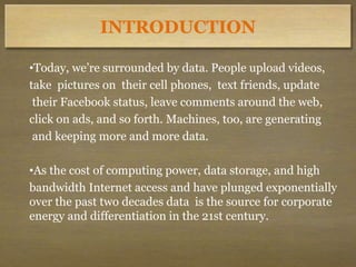 INTRODUCTION
•Today, we’re surrounded by data. People upload videos,
take pictures on their cell phones, text friends, update
their Facebook status, leave comments around the web,
click on ads, and so forth. Machines, too, are generating
and keeping more and more data.
•As the cost of computing power, data storage, and high
bandwidth Internet access and have plunged exponentially
over the past two decades data is the source for corporate
energy and differentiation in the 21st century.
 