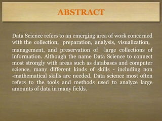 ABSTRACT
Data Science refers to an emerging area of work concerned
with the collection, preparation, analysis, visualization,
management, and preservation of large collections of
information. Although the name Data Science to connect
most strongly with areas such as databases and computer
science, many different kinds of skills - including non
-mathematical skills are needed. Data science most often
refers to the tools and methods used to analyze large
amounts of data in many fields.
 