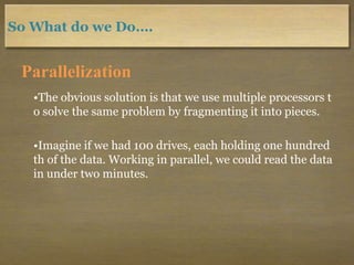 So What do we Do….
Parallelization
•The obvious solution is that we use multiple processors t
o solve the same problem by fragmenting it into pieces.
•Imagine if we had 100 drives, each holding one hundred
th of the data. Working in parallel, we could read the data
in under two minutes.
 