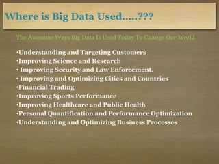 Where is Big Data Used…..???
The Awesome Ways Big Data Is Used Today To Change Our World
•Understanding and Targeting Customers
•Improving Science and Research
• Improving Security and Law Enforcement.
• Improving and Optimizing Cities and Countries
•Financial Trading
•Improving Sports Performance
•Improving Healthcare and Public Health
•Personal Quantification and Performance Optimization
•Understanding and Optimizing Business Processes
 