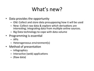 What’s	
  new?	
  
•  Data	
  provides	
  the	
  opportunity	
  
    –  Old:	
  Collect	
  and	
  store	
  data	
  presupposing	
  how	
  it	
  will	
  be	
  used	
  
    –  New:	
  Collect	
  raw	
  data	
  &	
  explore	
  which	
  deriva/ons	
  are	
  
       interes/ng;	
  integra/ng	
  data	
  from	
  mul/ple	
  online	
  sources.	
  
    –  Big	
  Data	
  technology	
  to	
  cope	
  with	
  data	
  volume	
  
•  Programming	
  is	
  essen/al	
  
    –  APIs	
  
    –  Heterogeneous	
  environment(s)	
  
•  Method	
  of	
  presenta/on	
  
    –  Infographics	
  
    –  Interac/ve	
  (web)	
  applica/ons	
  
    –  (Raw	
  data)	
  
 