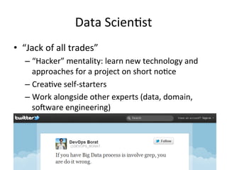 Data	
  Scien/st	
  
•  “Jack	
  of	
  all	
  trades”	
  
    –  “Hacker”	
  mentality:	
  learn	
  new	
  technology	
  and	
  
       approaches	
  for	
  a	
  project	
  on	
  short	
  no/ce	
  
    –  Crea/ve	
  self-­‐starters	
  
    –  Work	
  alongside	
  other	
  experts	
  (data,	
  domain,	
  
       soWware	
  engineering)	
  
 
