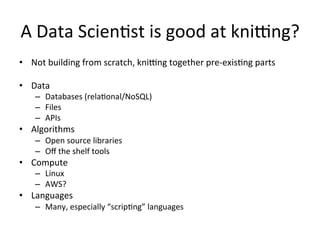 A	
  Data	
  Scien/st	
  is	
  good	
  at	
  knieng?	
  
•  Not	
  building	
  from	
  scratch,	
  knieng	
  together	
  pre-­‐exis/ng	
  parts	
  

•  Data	
  
     –  Databases	
  (rela/onal/NoSQL)	
  
     –  Files	
  
     –  APIs	
  
•  Algorithms	
  
     –  Open	
  source	
  libraries	
  
     –  Oﬀ	
  the	
  shelf	
  tools	
  
•  Compute	
  
     –  Linux	
  
     –  AWS?	
  
•  Languages	
  
     –  Many,	
  especially	
  “scrip/ng”	
  languages	
  
 
